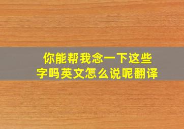 你能帮我念一下这些字吗英文怎么说呢翻译