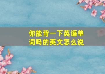 你能背一下英语单词吗的英文怎么说