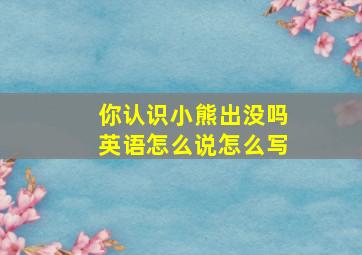 你认识小熊出没吗英语怎么说怎么写