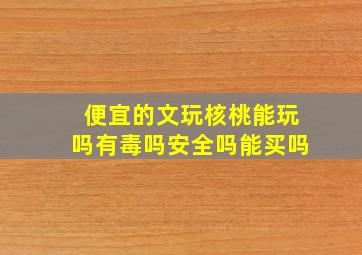 便宜的文玩核桃能玩吗有毒吗安全吗能买吗