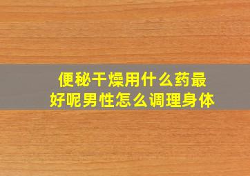 便秘干燥用什么药最好呢男性怎么调理身体