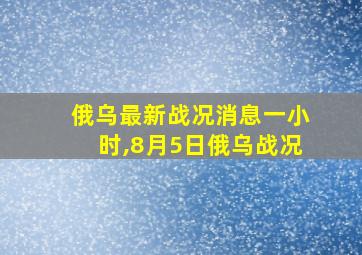 俄乌最新战况消息一小时,8月5日俄乌战况