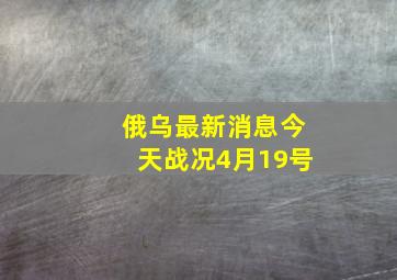 俄乌最新消息今天战况4月19号