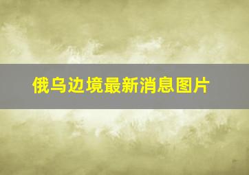 俄乌边境最新消息图片