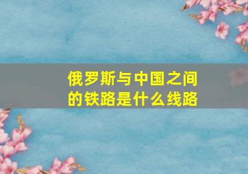 俄罗斯与中国之间的铁路是什么线路