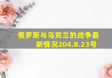 俄罗斯与乌克兰的战争最新情况204.8.23号