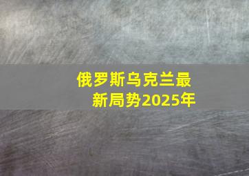 俄罗斯乌克兰最新局势2025年