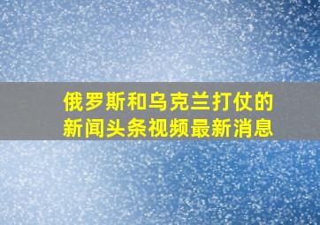 俄罗斯和乌克兰打仗的新闻头条视频最新消息