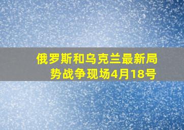 俄罗斯和乌克兰最新局势战争现场4月18号