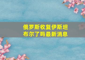 俄罗斯收复伊斯坦布尔了吗最新消息