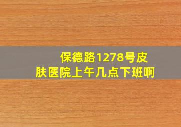 保德路1278号皮肤医院上午几点下班啊