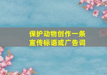 保护动物创作一条宣传标语或广告词