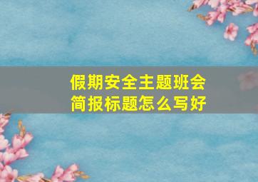 假期安全主题班会简报标题怎么写好