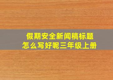 假期安全新闻稿标题怎么写好呢三年级上册