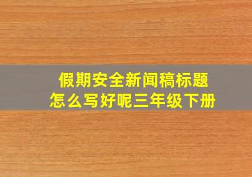 假期安全新闻稿标题怎么写好呢三年级下册