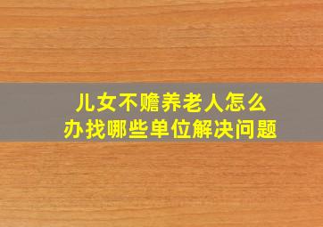 儿女不赡养老人怎么办找哪些单位解决问题