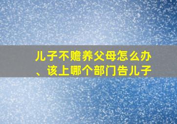 儿子不赡养父母怎么办、该上哪个部门告儿子