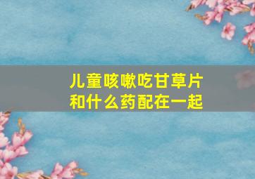 儿童咳嗽吃甘草片和什么药配在一起