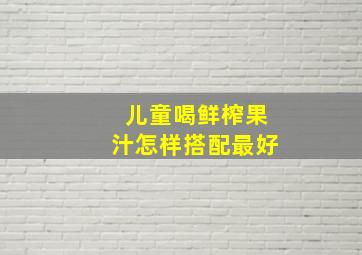 儿童喝鲜榨果汁怎样搭配最好