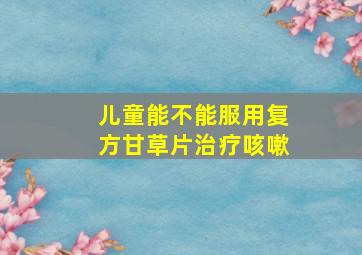 儿童能不能服用复方甘草片治疗咳嗽