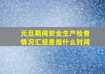 元旦期间安全生产检查情况汇报是指什么时间