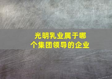 光明乳业属于哪个集团领导的企业