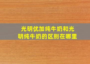 光明优加纯牛奶和光明纯牛奶的区别在哪里