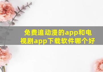 免费追动漫的app和电视剧app下载软件哪个好