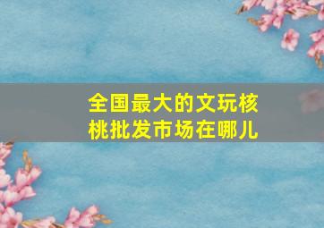 全国最大的文玩核桃批发市场在哪儿