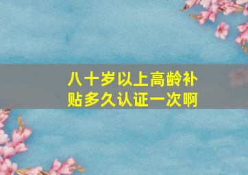 八十岁以上高龄补贴多久认证一次啊