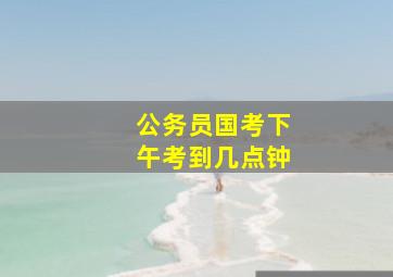 公务员国考下午考到几点钟