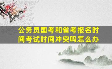 公务员国考和省考报名时间考试时间冲突吗怎么办