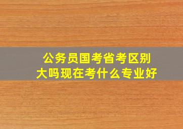 公务员国考省考区别大吗现在考什么专业好