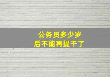 公务员多少岁后不能再提干了