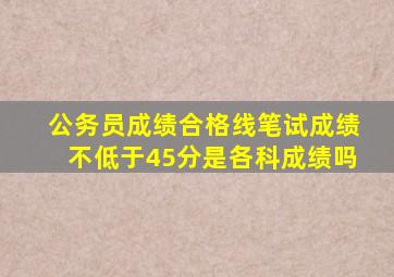 公务员成绩合格线笔试成绩不低于45分是各科成绩吗