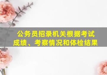 公务员招录机关根据考试成绩、考察情况和体检结果