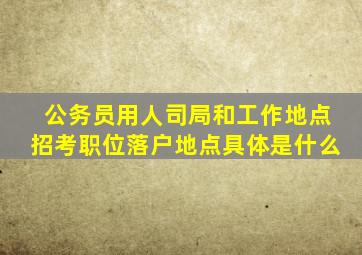 公务员用人司局和工作地点招考职位落户地点具体是什么