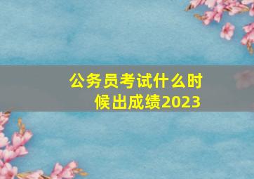 公务员考试什么时候出成绩2023