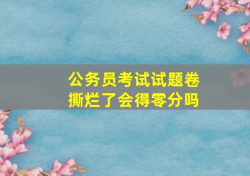 公务员考试试题卷撕烂了会得零分吗