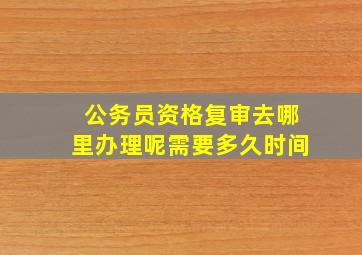 公务员资格复审去哪里办理呢需要多久时间