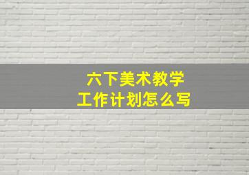 六下美术教学工作计划怎么写