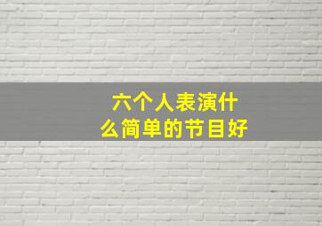 六个人表演什么简单的节目好