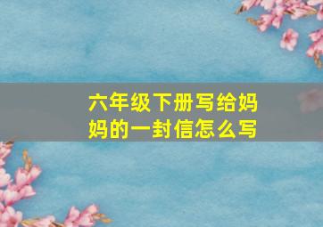 六年级下册写给妈妈的一封信怎么写