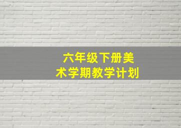 六年级下册美术学期教学计划