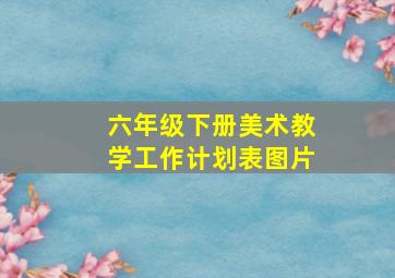 六年级下册美术教学工作计划表图片