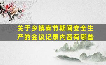 关于乡镇春节期间安全生产的会议记录内容有哪些