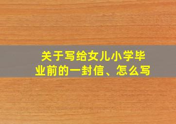 关于写给女儿小学毕业前的一封信、怎么写