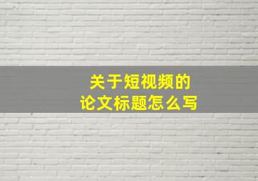 关于短视频的论文标题怎么写