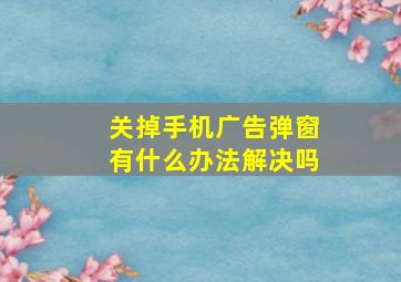 关掉手机广告弹窗有什么办法解决吗