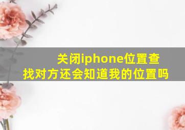 关闭iphone位置查找对方还会知道我的位置吗